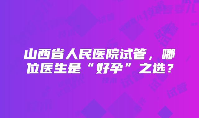 山西省人民医院试管,哪位医生是“好孕”之选?