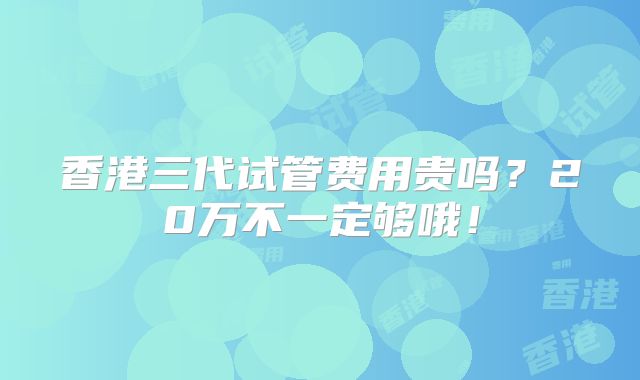 香港三代试管费用贵吗?20万不一定够哦!