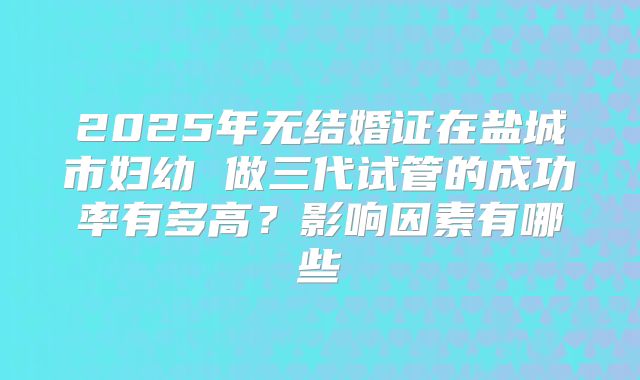 2025年无结婚证在盐城市妇幼 做三代试管的成功率有多高?影响因素有哪些