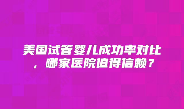 美国试管婴儿成功率对比，哪家医院值得信赖？