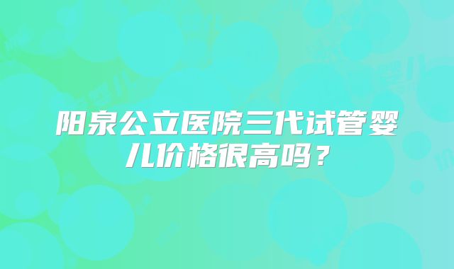 阳泉公立医院三代试管婴儿价格很高吗?