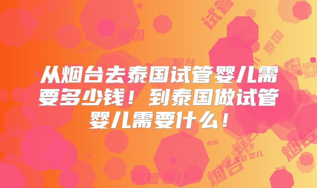 从烟台去泰国试管婴儿需要多少钱！到泰国做试管婴儿需要什么！