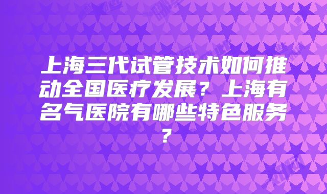 上海三代试管技术如何推动全国医疗发展？上海有名气医院有哪些特色服务？