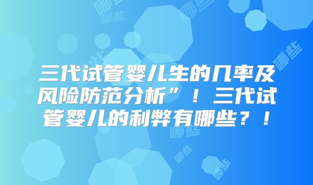 三代试管婴儿生的几率及风险防范分析”！三代试管婴儿的利弊有哪些？！