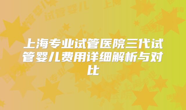 上海专业试管医院三代试管婴儿费用详细解析与对比