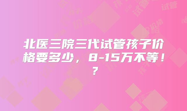 北医三院三代试管孩子价格要多少,8-15万不等!?