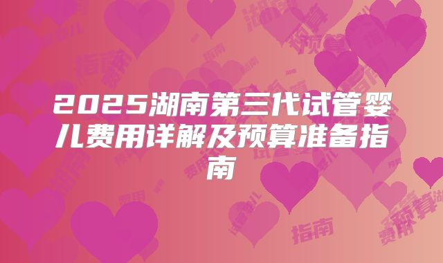2025湖南第三代试管婴儿费用详解及预算准备指南
