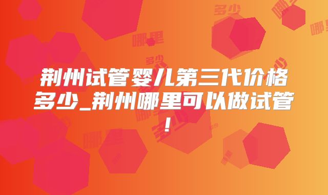 荆州试管婴儿第三代价格多少_荆州哪里可以做试管！