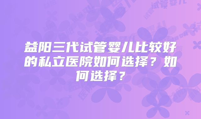 益阳三代试管婴儿比较好的私立医院如何选择？如何选择？