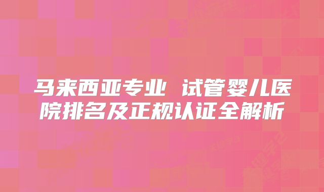 马来西亚专业 试管婴儿医院排名及正规认证全解析