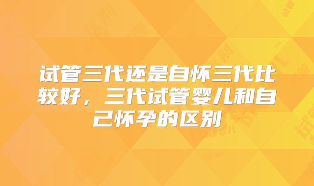 试管三代还是自怀三代比较好,三代试管婴儿和自己怀孕的区别