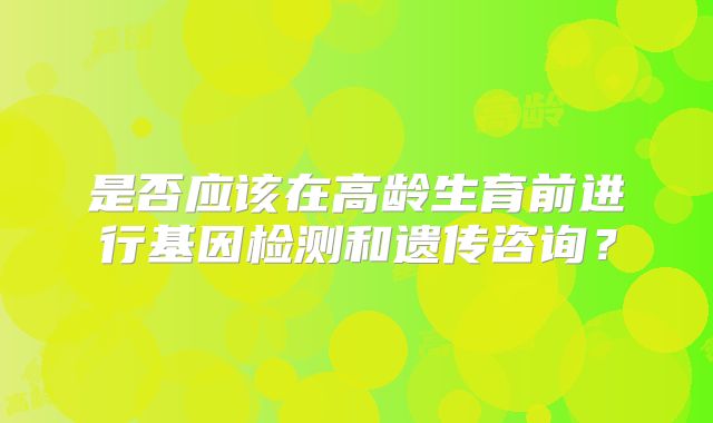 是否应该在高龄生育前进行基因检测和遗传咨询?