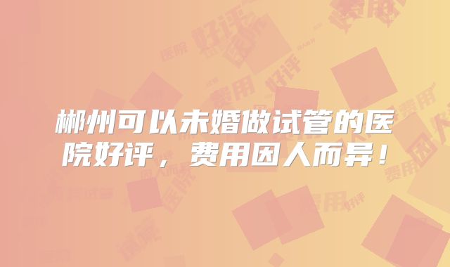郴州可以未婚做试管的医院好评,费用因人而异!