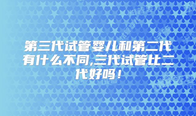 第三代试管婴儿和第二代有什么不同,三代试管比二代好吗！
