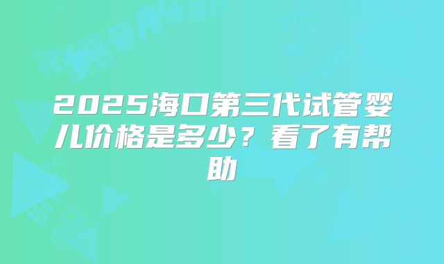 2025海口第三代试管婴儿价格是多少？看了有帮助