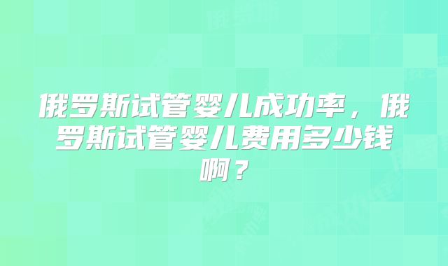 俄罗斯试管婴儿成功率，俄罗斯试管婴儿费用多少钱啊？