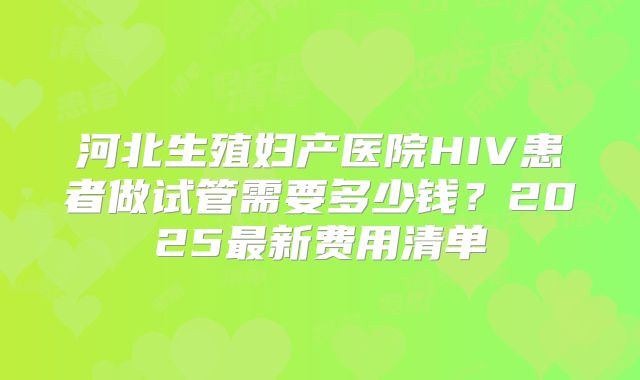 河北生殖妇产医院HIV患者做试管需要多少钱？2025最新费用清单