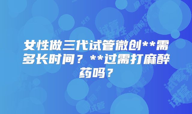 女性做三代试管微创**需多长时间？**过需打麻醉药吗？