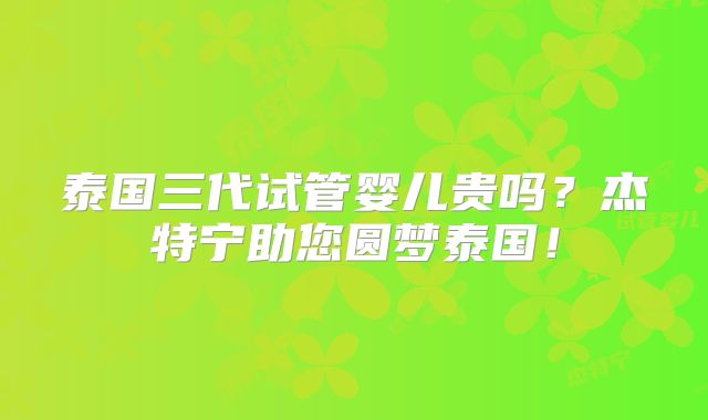 泰国三代试管婴儿贵吗？杰特宁助您圆梦泰国！