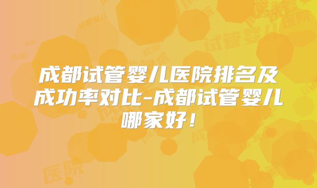 成都试管婴儿医院排名及成功率对比-成都试管婴儿哪家好！
