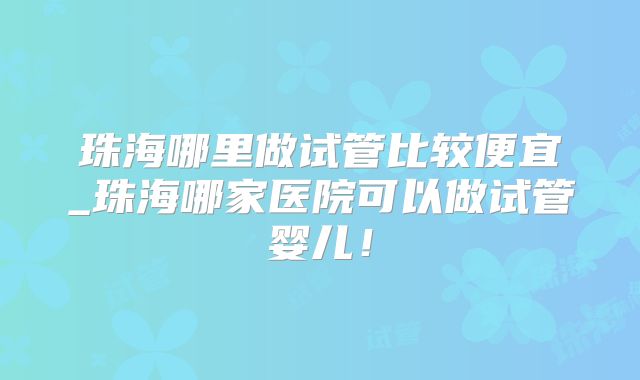 珠海哪里做试管比较便宜_珠海哪家医院可以做试管婴儿！
