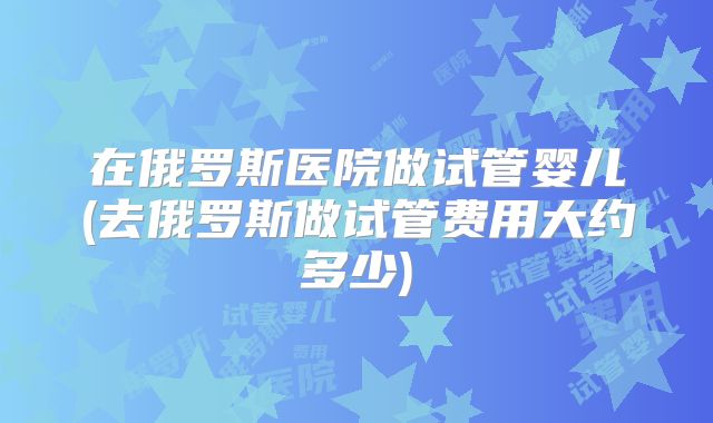 在俄罗斯医院做试管婴儿(去俄罗斯做试管费用大约多少)