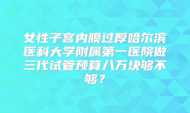 女性子宫内膜过厚哈尔滨医科大学附属第一医院做三代试管预算八万块够不够?