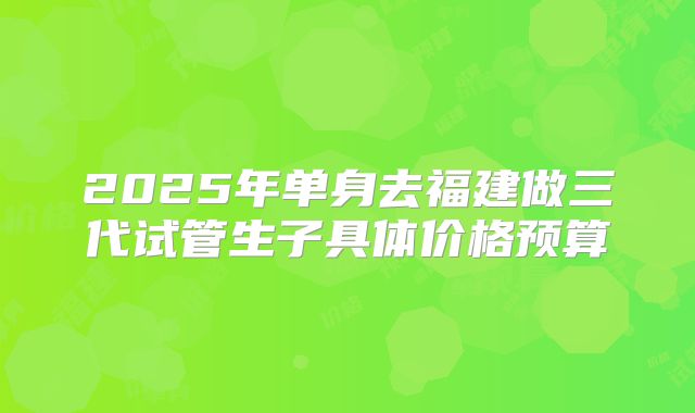 2025年单身去福建做三代试管生子具体价格预算
