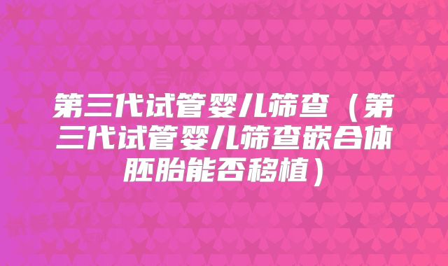 第三代试管婴儿筛查(第三代试管婴儿筛查嵌合体胚胎能否移植)