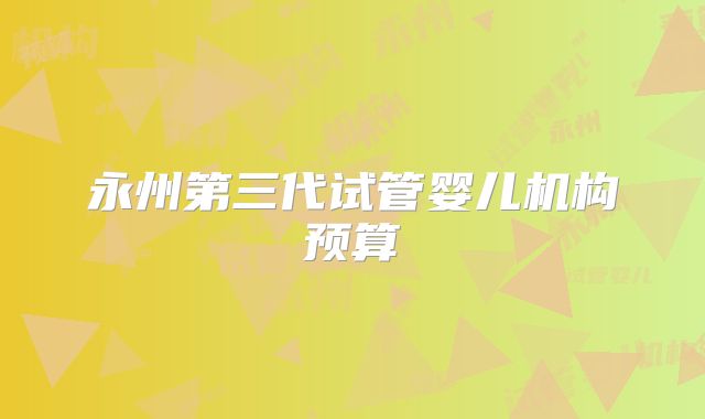 永州第三代试管婴儿机构预算