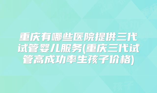 重庆有哪些医院提供三代试管婴儿服务(重庆三代试管高成功率生孩子价格)