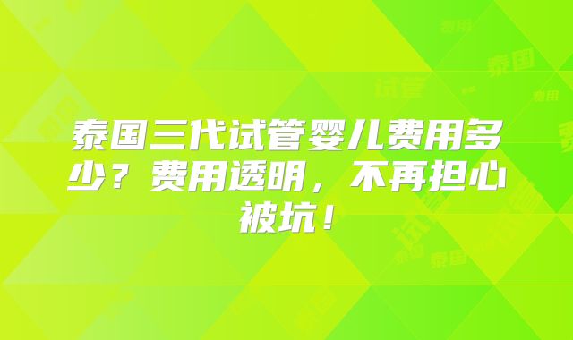 泰国三代试管婴儿费用多少？费用透明，不再担心被坑！