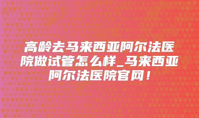 高龄去马来西亚阿尔法医院做试管怎么样_马来西亚阿尔法医院官网！