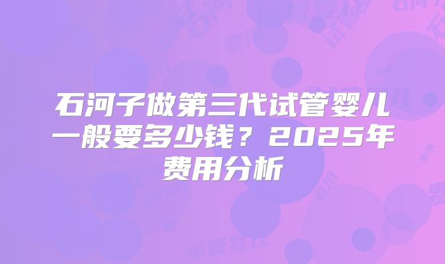 石河子做第三代试管婴儿一般要多少钱？2025年费用分析