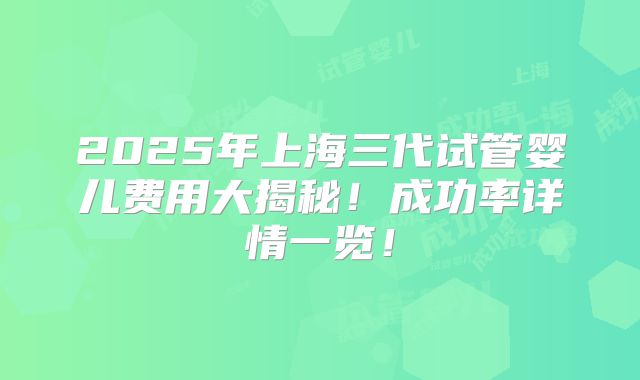 2025年上海三代试管婴儿费用大揭秘!成功率详情一览!