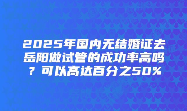 2025年国内无结婚证去岳阳做试管的成功率高吗?可以高达百分之50%