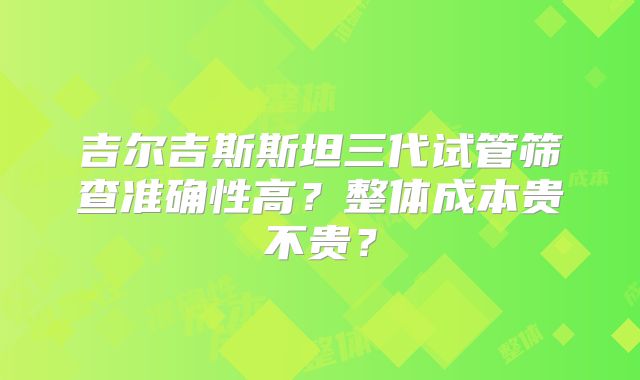 吉尔吉斯斯坦三代试管筛查准确性高？整体成本贵不贵？