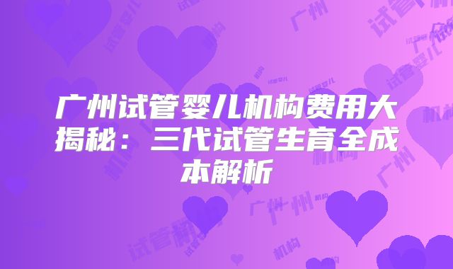 广州试管婴儿机构费用大揭秘：三代试管生育全成本解析