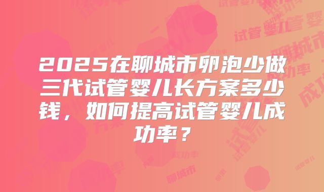 2025在聊城市卵泡少做三代试管婴儿长方案多少钱，如何提高试管婴儿成功率？