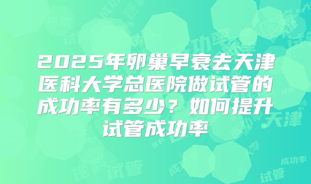 2025年卵巢早衰去天津医科大学总医院做试管的成功率有多少?如何提升试管成功率