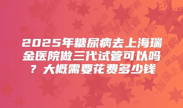2025年糖尿病去上海瑞金医院做三代试管可以吗？大概需要花费多少钱