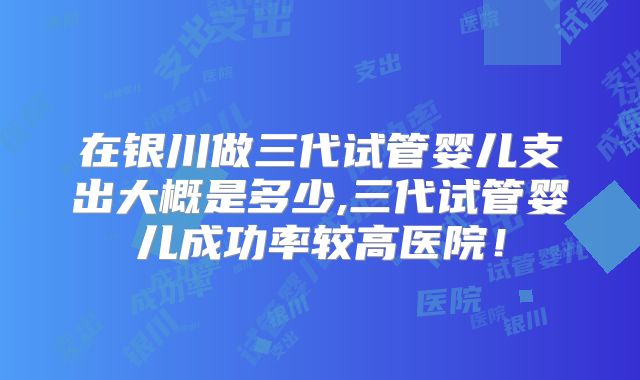 在银川做三代试管婴儿支出大概是多少,三代试管婴儿成功率较高医院！
