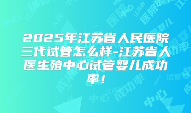 2025年江苏省人民医院三代试管怎么样-江苏省人医生殖中心试管婴儿成功率!