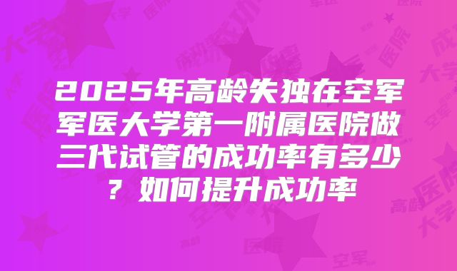 2025年高龄失独在空军军医大学第一附属医院做三代试管的成功率有多少?如何提升成功率