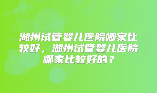湖州试管婴儿医院哪家比较好，湖州试管婴儿医院哪家比较好的？