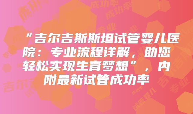 “吉尔吉斯斯坦试管婴儿医院：专业流程详解，助您轻松实现生育梦想”，内附最新试管成功率