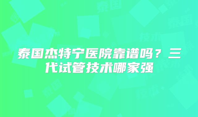 泰国杰特宁医院靠谱吗?三代试管技术哪家强
