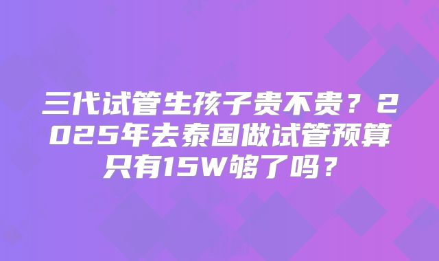 三代试管生孩子贵不贵？2025年去泰国做试管预算只有15W够了吗？