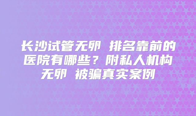 长沙试管无卵�排名靠前的医院有哪些？附私人机构无卵�被骗真实案例