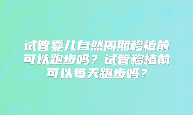试管婴儿自然周期移植前可以跑步吗？试管移植前可以每天跑步吗？